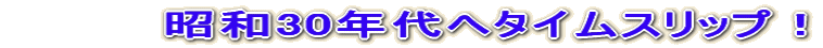 昭和30年代へタイムスリップ!